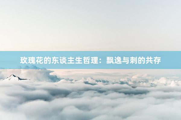 玫瑰花的东谈主生哲理：飘逸与刺的共存