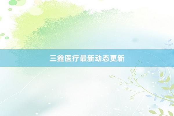 三鑫医疗最新动态更新
